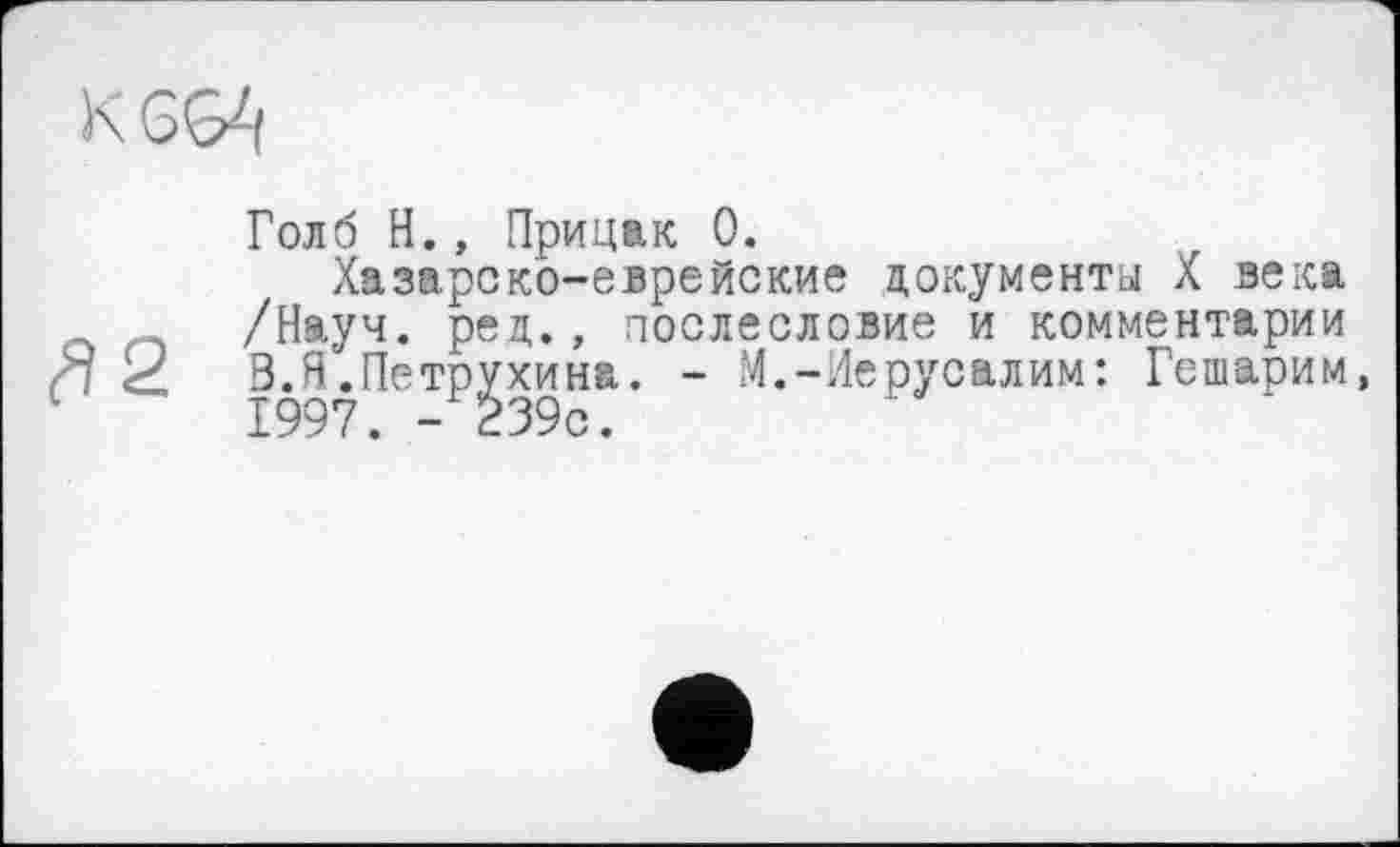 ﻿Голб H., Прицак 0.
Хазарско-еврейские документа X века /Науч. рец., послесловие и комментарии X	Э.Я.Петрухина. - М.-Иерусалим: Гешарим,
1997. -239с.